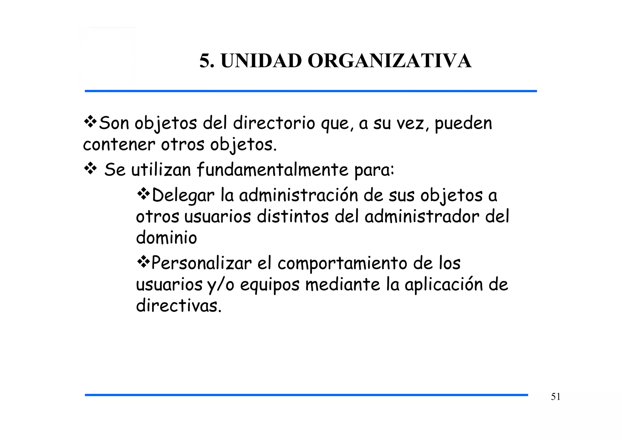 5. UNIDAD ORGANIZATIVA
51
Son objetos del directorio que, a su vez, pueden
contener otros objetos.
 Se utilizan fundamentalmente para:
Delegar la administración de sus objetos a
otros usuarios distintos del administrador del
dominio
Personalizar el comportamiento de los
usuarios y/o equipos mediante la aplicación de
directivas.
 