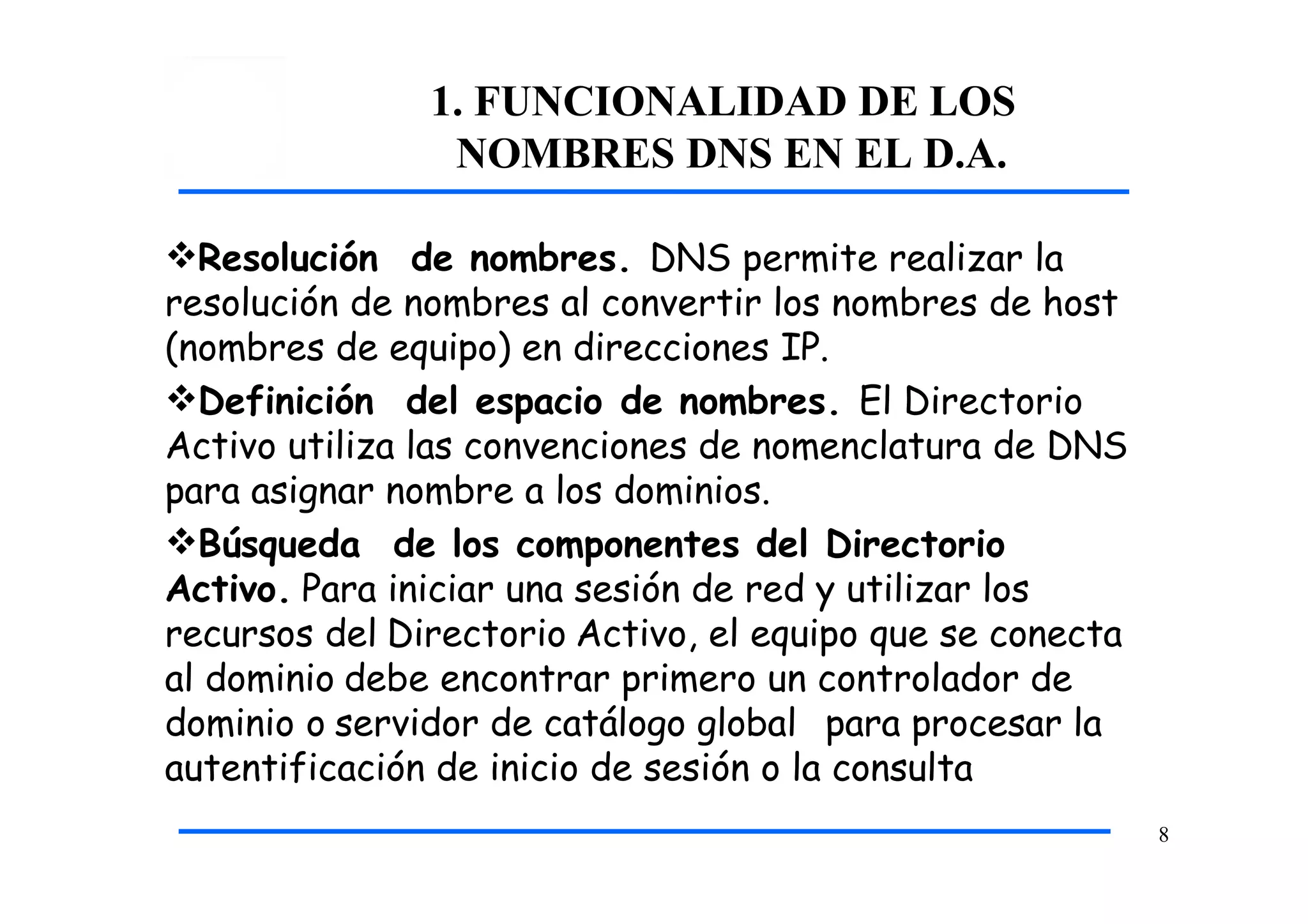 1. FUNCIONALIDAD DE LOS
NOMBRES DNS EN EL D.A.
8
Resolución de nombres. DNS permite realizar la
resolución de nombres al convertir los nombres de host
(nombres de equipo) en direcciones IP.
Definición del espacio de nombres. El Directorio
Activo utiliza las convenciones de nomenclatura de DNS
para asignar nombre a los dominios.
Búsqueda de los componentes del Directorio
Activo. Para iniciar una sesión de red y utilizar los
recursos del Directorio Activo, el equipo que se conecta
al dominio debe encontrar primero un controlador de
dominio o servidor de catálogo global para procesar la
autentificación de inicio de sesión o la consulta
 