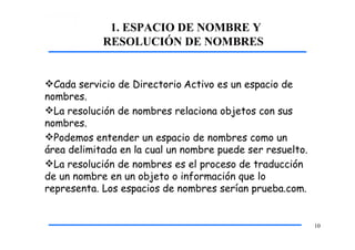 1. ESPACIO DE NOMBRE Y
RESOLUCIÓN DE NOMBRES
10
Cada servicio de Directorio Activo es un espacio de
nombres.
La resolución de nombres relaciona objetos con sus
nombres.
Podemos entender un espacio de nombres como un
área delimitada en la cual un nombre puede ser resuelto.
La resolución de nombres es el proceso de traducción
de un nombre en un objeto o información que lo
representa. Los espacios de nombres serían prueba.com.
 