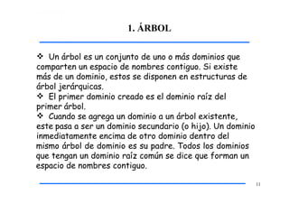 1. ÁRBOL
11
 Un árbol es un conjunto de uno o más dominios que
comparten un espacio de nombres contiguo. Si existe
más de un dominio, estos se disponen en estructuras de
árbol jerárquicas.
 El primer dominio creado es el dominio raíz del
primer árbol.
 Cuando se agrega un dominio a un árbol existente,
este pasa a ser un dominio secundario (o hijo). Un dominio
inmediatamente encima de otro dominio dentro del
mismo árbol de dominio es su padre. Todos los dominios
que tengan un dominio raíz común se dice que forman un
espacio de nombres contiguo.
 