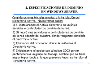 2. ESPECIFICACIONES DE DOMINIO
EN WINDOWS SERVER
Consideraciones iniciales previas a la instalación del
Directorio Activo. Necesitamos saber:
1) Si instalaremos el Activo directorio en un único
servidor o controlador de dominio de la red.
2) Si habrá más servidores o controladores de dominio
de la red además del nuestro, donde tengamos instalado
el directorio activo
3) El nombre del ordenador donde se instalará el
Directorio Activo.
4) Inicialmente el equipo con Windows 2003 server
pertenecerá a un grupo de trabajo, nombre que no tiene
mayor importancia si lo que queremos hacer es instalar el
Directorio Activo.
13
 