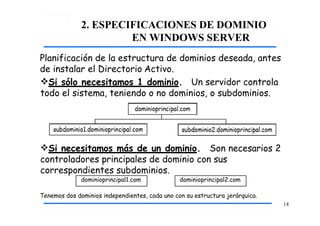 2. ESPECIFICACIONES DE DOMINIO
EN WINDOWS SERVER
Tenemos dos dominios independientes, cada uno con su estructura jerárquica.
14
Planificación de la estructura de dominios deseada, antes
de instalar el Directorio Activo.
Si sólo necesitamos 1 dominio. Un servidor controla
todo el sistema, teniendo o no dominios, o subdominios.
Si necesitamos más de un dominio. Son necesarios 2
controladores principales de dominio con sus
correspondientes subdominios.
dominioprincipal1.com dominioprincipal2.com
 