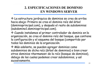 2. ESPECIFICACIONES DE DOMINIO
EN WINDOWS SERVER
15
 La estructura jerárquica de dominios se crea de arriba
hacia abajo: Primero se crea el dominio raíz del árbol
(dominioprincipal.com), y después el resto de subdominios
(subdomino1.dominioprincipal.com).
 Cuando instalamos el primer controlador de dominio en la
organización, se crea el dominio raíz del bosque, que contiene
la configuración y el esquema del bosque (compartido por
todos los dominios de la organización.
 Más adelante, se pueden agregar dominios como
subdominios de dicha raíz (árbol de dominios) o bien crear
otros dominios «hermanos» de la raíz (bosque de dominios),
debajo de los cuales podemos crear subdominios, y así
sucesivamente.
 