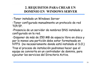 2. REQUISITOS PARA CREAR UN
DOMINIO EN WINDOWS SERVER
16
-Tener instalado un Windows Server
-Tener configurado manualmente un protocolo de red
TCP/IP.
-Presencia de un servidor de nombres DNS instalado y
configurado en la red.
-Disponer de más de 250 MB de espacio libre en disco y
por lo menos una partición debe estar formateada en
NTFS (no necesariamente donde está instalado el S.O.)
Tras el proceso de instalación podremos hacer que el
equipo se convierta en un controlador de dominio, para
ejecutar los servicios del Directorio Activo.
 