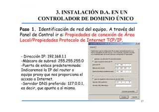 3. INSTALACIÓN D.A. EN UN
CONTROLADOR DE DOMINIO ÚNICO
Paso 1. Identificación de red del equipo. A través del
Panel de Control ir a: Propiedades de conexión de Área
Local/Propiedades Protocolo de Internet TCP/IP.
- Dirección IP: 192.168.1.1
-Máscara de subred: 255.255.255.0
-Puerta de enlace predeterminada:
Indicaremos la IP del router o
equipo proxy que nos proporciona el
acceso a Internet.
-Servidor DNS preferido: 127.0.0.1,
es decir, que apunte a sí mismo.
17
 