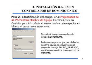 3. INSTALACIÓN D.A. EN UN
CONTROLADOR DE DOMINIO ÚNICO
Paso 2. Identificación del equipo. Ir a: Propiedades de
Mi PC/Pestaña Nombre de Equipo. Haremos click en
Cambiar para introducir el nuevo nombre, sin espacios en
blanco ni caracteres especiales.
Introduciremos como nombre de
equipo SERVER2003.
Podemos comprobar que, por defecto,
nuestro equipo se encuentra en el
grupo de trabajo GRUPO_TRABAJO,
cuestión que no debe preocuparnos de
momento.
18
 