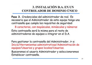 3. INSTALACIÓN D.A. EN UN
CONTROLADOR DE DOMINIO ÚNICO
19
Paso 3. Credenciales del administrador de red. Es
necesario que el Administrador de este equipo tenga una
contraseña que cumpla los requisitos de seguridad:
8 caracteres, con mayúsculas, minúsculas y números
Esta contraseña será la misma para el resto de
administradores de equipos a integrar en el D.A.
Para gestionar la contraseña del Administrador, ir a:
Inicio/Herramientas administrativas/Administración de
equipos/Usuarios y grupos locales/Usuarios.
Buscaremos el usuario Administrador y seleccionaremos
Establecer contraseña.
 