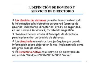 1. DEFINICIÓN DE DOMINIO Y
SERVICIO DE DIRECTORIO
2
 Un dominio de sistemas permite tener centralizada
la información administrativa de una red (cuentas de
usuarios, impresoras, directorios, etc.) y de seguridad,
en uno o varios servidores, facilitando su gestión.
 Windows Server utiliza el Concepto de directorio
para implementar un dominio de sistemas.
 Un directorio una estructura jerárquica que guarda
información sobre objetos en la red, implementada como
una gran base de datos.
 El Directorio Activo es el servicio de directorio de
una red de Windows 2000/2003/2008 Server.
 