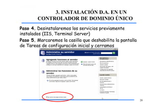 3. INSTALACIÓN D.A. EN UN
CONTROLADOR DE DOMINIO ÚNICO
Paso 4. Desinstalaremos los servicios previamente
instalados (IIS, Terminal Server)
Paso 5. Marcaremos la casilla que deshabilita la pantalla
de Tareas de configuración inicial y cerramos
20
 