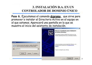 3. INSTALACIÓN D.A. EN UN
CONTROLADOR DE DOMINIO ÚNICO
Paso 6. Ejecutamos el comando dcpromo, que sirve para
promover o instalar el Directorio Activo en el equipo en
el que estamos. Aparecerá una pantalla en la que se
muestra el inicio del asistente de instalación.
21
 