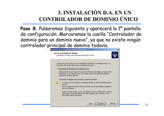 3. INSTALACIÓN D.A. EN UN
CONTROLADOR DE DOMINIO ÚNICO
Paso 8. Pulsaremos Siguiente y aparecerá la 1º pantalla
de configuración. Marcaremos la casilla “Controlador de
dominio para un dominio nuevo”, ya que no existe ningún
controlador principal de dominio todavía.
23
 