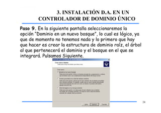 3. INSTALACIÓN D.A. EN UN
CONTROLADOR DE DOMINIO ÚNICO
Paso 9. En la siguiente pantalla seleccionaremos la
opción “Dominio en un nuevo bosque”, lo cual es lógico, ya
que de momento no tenemos nada y lo primero que hay
que hacer es crear la estructura de dominio raíz, el árbol
al que pertenecerá el dominio y el bosque en el que se
integrará. Pulsamos Siguiente.
24
 