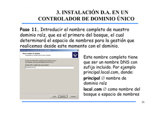 3. INSTALACIÓN D.A. EN UN
CONTROLADOR DE DOMINIO ÚNICO
Paso 11. Introducir el nombre completo de nuestro
dominio raíz, que es el primero del bosque, el cual
determinará el espacio de nombres para la gestión que
realicemos desde este momento con el dominio.
Este nombre completo tiene
que ser un nombre DNS con
sufijo incluido. Por ejemplo
principal.local.com, donde:
principal  nombre de
dominio raíz
local.com  como nombre del
bosque o espacio de nombres
26
 