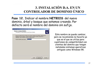 3. INSTALACIÓN D.A. EN UN
CONTROLADOR DE DOMINIO ÚNICO
Paso 12. Indicar el nombre NETBIOS del nuevo
dominio, árbol y bosque que estamos creando. Por
defecto será el nombre del dominio sin sufijo.
Este nombre se puede cambiar,
pero se recomienda no hacerlo ya
que es el que se utiliza para
cuestiones de compatibilidad con
clientes del dominio que tengan
instalados sistemas operativos
antiguos como Windows 98.
27
 