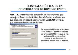 3. INSTALACIÓN D.A. EN UN
CONTROLADOR DE DOMINIO ÚNICO
Paso 13. Introducir la ubicación de los archivos que
maneja el Directorio Activo. Por defecto, la ubicación
que propone Windows Server es C:WINNTNTDS,
que recomendamos no modificar.
Es imprescindible que el sistema
esté instalado sobre el sistema
de archivos NTFS, ya que, si no,
estos archivos no podrán
crearse y, por lo tanto, no
podremos dar de alta el dominio.
28
 