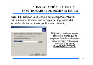 3. INSTALACIÓN D.A. EN UN
CONTROLADOR DE DOMINIO ÚNICO
Paso 14. Indicar la ubicación de la carpeta SYSVOL,
que es donde se almacena la copia de seguridad del
servidor de los archivos públicos del dominio.
Dejaremos la ubicación por
defecto, a menos que no
tengamos instalado el sistema
de archivos NTFS en esa
ubicación, es decir,
C:WINNTSYSVOL.
29
 