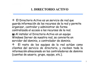 1. DIRECTORIO ACTIVO
3
 El Directorio Activo es un servicio de red que
guarda información de los recursos de la red y permite
organizar, controlar y administrar de forma
centralizada el acceso a los recursos de la red.
 Al instalar el Directorio Activo en un equipo
Windows Server de nuestra red, se convierte en
servidor del dominio, o controlador de dominio.
 El resto de los equipos de la red actúan como
clientes del servicio de directorio, y reciben toda la
información almacenada en los controladores de dominio
(cuentas de usuario, grupo, equipo, etc.).
 