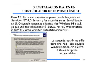 3. INSTALACIÓN D.A. EN UN
CONTROLADOR DE DOMINIO ÚNICO
Paso 15. La primera opción es para cuando tengamos un
Servidor NT 4.0 Server y los usuarios se estén validando
en él. Ó cuando tengamos clientes tipo Windows 98 o ME,
ya que utilizan validación NETBIOS. NT 4.0 Workstation,
2000/ XP/Vista, admiten autentificación DNS.
La segunda opción es sólo
para una red con equipos
Windows 2000, XP o Vista.
Esta es la opción
recomendable
30
 