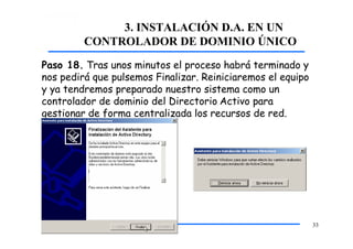 3. INSTALACIÓN D.A. EN UN
CONTROLADOR DE DOMINIO ÚNICO
Paso 18. Tras unos minutos el proceso habrá terminado y
nos pedirá que pulsemos Finalizar. Reiniciaremos el equipo
y ya tendremos preparado nuestro sistema como un
controlador de dominio del Directorio Activo para
gestionar de forma centralizada los recursos de red.
33
 