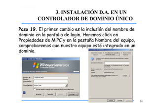 3. INSTALACIÓN D.A. EN UN
CONTROLADOR DE DOMINIO ÚNICO
Paso 19. El primer cambio es la inclusión del nombre de
dominio en la pantalla de login. Haremos click en
Propiedades de MiPC y en la pestaña Nombre del equipo,
comprobaremos que nuestro equipo esté integrado en un
dominio.
34
 