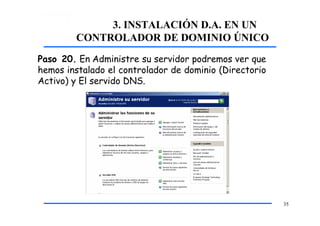 3. INSTALACIÓN D.A. EN UN
CONTROLADOR DE DOMINIO ÚNICO
Paso 20. En Administre su servidor podremos ver que
hemos instalado el controlador de dominio (Directorio
Activo) y El servido DNS.
35
 