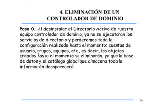 4. ELIMINACIÓN DE UN
CONTROLADOR DE DOMINIO
36
Paso 0. Al desinstalar el Directorio Activo de nuestro
equipo controlador de dominio, ya no se ejecutaran los
servicios de directorio y perderemos toda la
configuración realizada hasta el momento: cuentas de
usuario, grupos, equipos, etc., es decir, los objetos
creados hasta el momento se eliminarán, ya que la base
de datos y el catálogo global que almacena toda la
información desaparecerá.
 