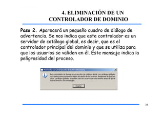 4. ELIMINACIÓN DE UN
CONTROLADOR DE DOMINIO
Paso 2. Aparecerá un pequeño cuadro de diálogo de
advertencia. Se nos indica que este controlador es un
servidor de catálogo global, es decir, que es el
controlador principal del dominio y que se utiliza para
que los usuarios se validen en él. Este mensaje indica la
peligrosidad del proceso.
38
 