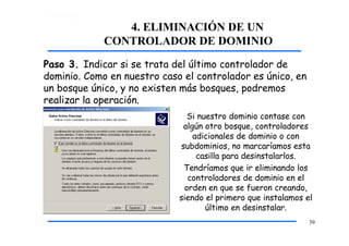 4. ELIMINACIÓN DE UN
CONTROLADOR DE DOMINIO
Paso 3. Indicar si se trata del último controlador de
dominio. Como en nuestro caso el controlador es único, en
un bosque único, y no existen más bosques, podremos
realizar la operación.
Si nuestro dominio contase con
algún otro bosque, controladores
adicionales de dominio o con
subdominios, no marcaríamos esta
casilla para desinstalarlos.
Tendríamos que ir eliminando los
controladores de dominio en el
orden en que se fueron creando,
siendo el primero que instalamos el
último en desinstalar.
39
 