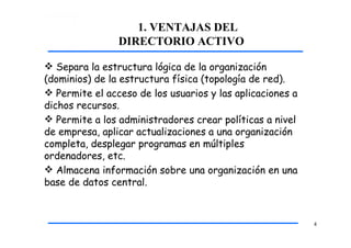 1. VENTAJAS DEL
DIRECTORIO ACTIVO
4
 Separa la estructura lógica de la organización
(dominios) de la estructura física (topología de red).
 Permite el acceso de los usuarios y las aplicaciones a
dichos recursos.
 Permite a los administradores crear políticas a nivel
de empresa, aplicar actualizaciones a una organización
completa, desplegar programas en múltiples
ordenadores, etc.
 Almacena información sobre una organización en una
base de datos central.
 