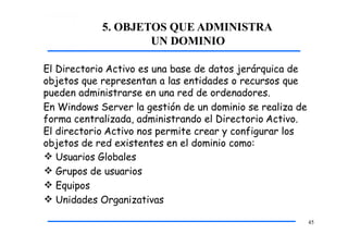 5. OBJETOS QUE ADMINISTRA
UN DOMINIO
45
El Directorio Activo es una base de datos jerárquica de
objetos que representan a las entidades o recursos que
pueden administrarse en una red de ordenadores.
En Windows Server la gestión de un dominio se realiza de
forma centralizada, administrando el Directorio Activo.
El directorio Activo nos permite crear y configurar los
objetos de red existentes en el dominio como:
 Usuarios Globales
 Grupos de usuarios
 Equipos
 Unidades Organizativas
 