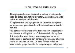 5. GRUPOS DE USUARIOS
48
Los grupos de usuario creados y almacenados en la
base de datos del Active Directory, son visibles desde
todos los equipos del dominio.
Implementan una agrupación de usuarios u objetos
para conceder permisos de utilización de recursos del
dominio.
El concepto de grupo evita tener que ir concediendo
los mismos privilegios a un nº determinado de equipos.
Si todos los usuarios estuvieran agrupados en un
mismo grupo, bastaría con conceder privilegios al grupo
sobre un recurso de red. De esta forma todos los
usuarios del grupo heredarán los privilegios del grupo.
 