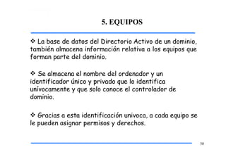 5. EQUIPOS
50
 La base de datos del Directorio Activo de un dominio,
también almacena información relativa a los equipos que
forman parte del dominio.
 Se almacena el nombre del ordenador y un
identificador único y privado que lo identifica
unívocamente y que solo conoce el controlador de
dominio.
 Gracias a esta identificación univoca, a cada equipo se
le pueden asignar permisos y derechos.
 