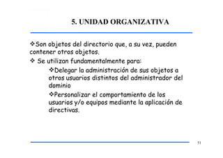 5. UNIDAD ORGANIZATIVA
51
Son objetos del directorio que, a su vez, pueden
contener otros objetos.
 Se utilizan fundamentalmente para:
Delegar la administración de sus objetos a
otros usuarios distintos del administrador del
dominio
Personalizar el comportamiento de los
usuarios y/o equipos mediante la aplicación de
directivas.
 