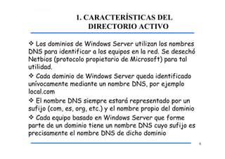 1. CARACTERÍSTICAS DEL
DIRECTORIO ACTIVO
6
 Los dominios de Windows Server utilizan los nombres
DNS para identificar a los equipos en la red. Se desechó
Netbios (protocolo propietario de Microsoft) para tal
utilidad.
 Cada dominio de Windows Server queda identificado
unívocamente mediante un nombre DNS, por ejemplo
local.com
 El nombre DNS siempre estará representado por un
sufijo (com, es, org, etc.) y el nombre propio del dominio
 Cada equipo basado en Windows Server que forme
parte de un dominio tiene un nombre DNS cuyo sufijo es
precisamente el nombre DNS de dicho dominio
 