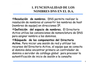 1. FUNCIONALIDAD DE LOS
NOMBRES DNS EN EL D.A.
8
Resolución de nombres. DNS permite realizar la
resolución de nombres al convertir los nombres de host
(nombres de equipo) en direcciones IP.
Definición del espacio de nombres. El Directorio
Activo utiliza las convenciones de nomenclatura de DNS
para asignar nombre a los dominios.
Búsqueda de los componentes del Directorio
Activo. Para iniciar una sesión de red y utilizar los
recursos del Directorio Activo, el equipo que se conecta
al dominio debe encontrar primero un controlador de
dominio o servidor de catálogo global para procesar la
autentificación de inicio de sesión o la consulta
 