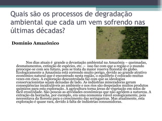 Quais são os processos de degradação ambiental que cada um vem sofrendo nas últimas décadas?  Domínio Amazônico Nos dias atuais é  grande a devastação ambiental na Amazônia – queimadas, desmatamentos, extinção de espécies, etc. –  isso faz com que a região e o mundo preocupe-se com seu futuro, pois se trata da maior reserva florestal do globo. Ecologicamente a Amazônia está correndo muito perigo, devido ao grande atrativo econômico natural que é encontrado nesta região, o equilíbrio é colocado muitas vezes em risco. A exploração descontrolada faz com que as ideologias conservacionistas sejam deixadas de lado. As indústrias mineradoras geram conseqüências incalculáveis ao ambiente e nos rios são despejados muitos produtos químicos para esta exploração. A agricultura torna áreas de vegetação em solos de fácil erosividade. São poucas as atividades econômicas que não agridem a natureza. A extração da borracha, por exemplo, era uma economia viável ecologicamente, pois necessitava da floresta para o crescimento das seringueiras. Mas atualmente, esta exploração é quase rara, devido à falta de indústrias consumidoras.  