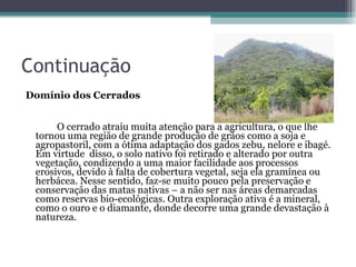 Continuação Domínio dos Cerrados O cerrado atraiu muita atenção para a agricultura, o que lhe tornou uma região de grande produção de grãos como a soja e agropastoril, com a ótima adaptação dos gados zebu, nelore e ibagé. Em virtude  disso, o solo nativo foi retirado e alterado por outra vegetação, condizendo a uma maior facilidade aos processos erosivos, devido à falta de cobertura vegetal, seja ela gramínea ou herbácea. Nesse sentido, faz-se muito pouco pela preservação e conservação das matas nativas – a não ser nas áreas demarcadas como reservas bio-ecológicas. Outra exploração ativa é a mineral, como o ouro e o diamante, donde decorre uma grande devastação à natureza.   