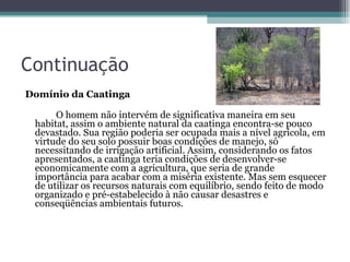 Continuação Domínio da Caatinga O homem não intervém de significativa maneira em seu habitat, assim o ambiente natural da caatinga encontra-se pouco devastado. Sua região poderia ser ocupada mais a nível agrícola, em virtude do seu solo possuir boas condições de manejo, só necessitando de irrigação artificial. Assim, considerando os fatos apresentados, a caatinga teria condições de desenvolver-se economicamente com a agricultura, que seria de grande importância para acabar com a miséria existente. Mas sem esquecer de utilizar os recursos naturais com equilíbrio, sendo feito de modo organizado e pré-estabelecido à não causar desastres e conseqüências ambientais futuros.  