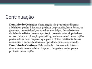 Continuação Domínio do Cerrado:  Nessa região são praticadas diversas atividades, porém há poucos projetos de proteção,dessa forma, os governos, tanto federal, estadual ou municipal, deverão tomar decisões imediatas quanto à proteção do meio natural, pois deve ocorrer, sim, a exploração pastoril, agrícola e mineral dessa região, porém não se deve esquecer que para a efetiva existência dessas economias o ambiente deverá ser prudentemente conservado.  Domínio da Caatinga:  Pela razão de o homem não intervir diretamente no seu habitat, há pouco desgaste e assim pouca proteção nessa região 