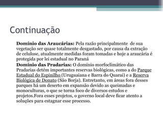 Continuação Domínio das Araucárias:  Pela razão principalmente  de sua vegetação ser quase totalmente desgastado, por causa da extração de celulose, atualmente medidas foram tomadas e hoje a araucária é protegida por lei estadual no Paraná Domínio das Pradarias:  O domínio morfoclimático das Pradarias detém importantes reservas biológicas, como a do  Parque Estadual do Espinilho  (Uruguaiana e Barra do Quarai) e a  Reserva Biológica de Donato  (São Borja). Entretanto, em áreas fora desses parques há um deserto em expansão devido as queimadas e monoculturas, o que se torna foco de diversos estudos e projetos.Fora esses projetos, o governo local deve ficar atento a soluções para estagnar esse processo.  