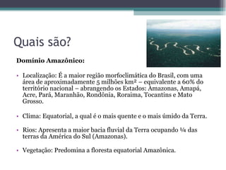 Quais são? Domínio Amazônico:  Localização: É a maior região morfoclimática do Brasil, com uma área de aproximadamente 5 milhões km² – equivalente a 60% do território nacional – abrangendo os Estados: Amazonas, Amapá, Acre, Pará, Maranhão, Rondônia, Roraima, Tocantins e Mato Grosso. Clima: Equatorial, a qual é o mais quente e o mais úmido da Terra.  Rios: Apresenta a maior bacia fluvial da Terra ocupando ¼ das terras da América do Sul (Amazonas). Vegetação: Predomina a floresta equatorial Amazônica.  