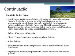 Continuação Domínio do Cerrado:  Localização: Região central do Brasil, o domínio morfoclimático do Cerrado detém uma área de 45 milhões de hectares, sendo o segundo maior domínio por extensão territorial. Incluindo neste espaço os Estados: do Mato Grosso, do Mato Grosso do Sul, do Tocantins (parte sul), de Goiás, da Bahia (parte oeste), do Maranhão (parte sudoeste) e de Minas Gerais (parte noroeste).   Relevo: Chapadas e Chapadões.  Clima: Tropical com uma estação seca bem definida.  Solos: Ácidos.  Rios: Diminuem muito na época das secas e transbordam na época das chuvas.  Vegetação: Campos que apresentam árvores retorcidas com cascas grossas.  