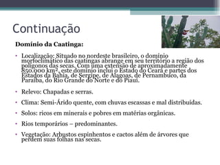 Continuação Domínio da Caatinga:  Localização: Situado no nordeste brasileiro, o domínio morfoclimático das caatingas abrange em seu território a região dos polígonos das secas. Com uma extensão de aproximadamente 850.000 km², este domínio inclui o Estado do Ceará e partes dos Estados da Bahia, de Sergipe, de Alagoas, de Pernambuco, da Paraíba, do Rio Grande do Norte e do Piauí.   Relevo: Chapadas e serras.  Clima: Semi-Árido quente, com chuvas escassas e mal distribuídas.  Solos: ricos em minerais e pobres em matérias orgânicas.  Rios temporários – predominantes.  Vegetação: Arbustos espinhentos e cactos além de árvores que perdem suas folhas nas secas.  