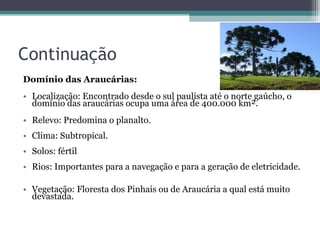 Continuação Domínio das Araucárias:  Localização: Encontrado desde o sul paulista até o norte gaúcho, o domínio das araucárias ocupa uma área de 400.000 km².   Relevo: Predomina o planalto.  Clima: Subtropical.  Solos: fértil  Rios: Importantes para a navegação e para a geração de eletricidade.  Vegetação: Floresta dos Pinhais ou de Araucária a qual está muito devastada.  