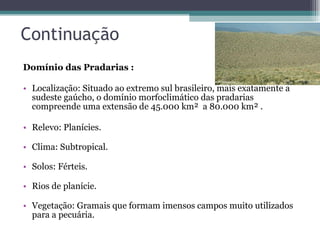 Continuação Domínio das Pradarias : Localização: Situado ao extremo sul brasileiro, mais exatamente a sudeste gaúcho, o domínio morfoclimático das pradarias compreende uma extensão de 45.000 km²  a 80.000 km² . Relevo: Planícies.  Clima: Subtropical.  Solos: Férteis.  Rios de planície.  Vegetação: Gramais que formam imensos campos muito utilizados para a pecuária.  