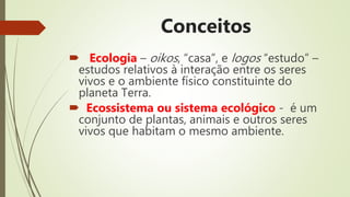 Conceitos
 Ecologia – oikos, “casa”, e logos “estudo” –
estudos relativos à interação entre os seres
vivos e o ambiente físico constituinte do
planeta Terra.
 Ecossistema ou sistema ecológico - é um
conjunto de plantas, animais e outros seres
vivos que habitam o mesmo ambiente.
 