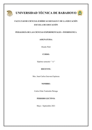 UNIVERSIDAD TÉCNICA DE BABAHOYO
FACULTAD DE CIENCIAS JURÍDICAS SOCIALES Y DE LA EDUCACIÓN
ESCUELA DE EDUCACIÓN
PEDAGOGÍA DE LAS CIENCIAS EXPERIMENTALES - INFORMÁTICA
ASIGNATURA:
Diseño Web
CURSO:
Séptimo semestre ‘’ A “
DOCENTE:
Msc. Juan Carlos Guevara Espinoza
NOMBRE:
Carlos Elián Toalombo Párraga
PERIODO LECTIVO:
Mayo - Septiembre 2021
 