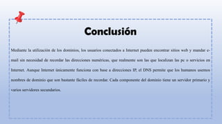 Conclusión
Mediante la utilización de los dominios, los usuarios conectados a Internet pueden encontrar sitios web y mandar e-
mail sin necesidad de recordar las direcciones numéricas, que realmente son las que localizan las pc o servicios en
Internet. Aunque Internet únicamente funciona con base a direcciones IP, el DNS permite que los humanos usemos
nombres de dominio que son bastante fáciles de recordar. Cada componente del dominio tiene un servidor primario y
varios servidores secundarios.
 