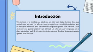 Introducción
Un dominio es el nombre que identifica un sitio web. Cada dominio tiene que
ser único en Internet. Un solo servidor web puede servir múltiples páginas web
de múltiples dominios, pero un dominio sólo puede apuntar a un servidor. Cada
dominio tiene que ser exclusivo en Internet. Un solo servidor web puede servir
diversas páginas web de diversos dominios, pero un dominio únicamente puede
apuntar a un servidor.
 