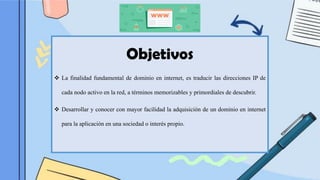 Objetivos
❖ La finalidad fundamental de dominio en internet, es traducir las direcciones IP de
cada nodo activo en la red, a términos memorizables y primordiales de descubrir.
❖ Desarrollar y conocer con mayor facilidad la adquisición de un dominio en internet
para la aplicación en una sociedad o interés propio.
 